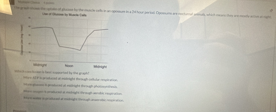 Miltole Charce 4 noires
The graph shows the uptake of glucose by the muscle cells in an opossum in a 24 hour period. Opossums are nocturnal animals, which means they are mostly active at night
Use of Glucose by Muscle Cells
? a
Midnight Noon Midnight
Which conclusion is best supported by the graph?
More ATP is produced at midnight through cellular respiration.
More glucase is produced at midnight through photosynthesis.
More oxygen is produced at midnight through aerobic respiration.
More water is produced at midnight through anaerobic respiration.