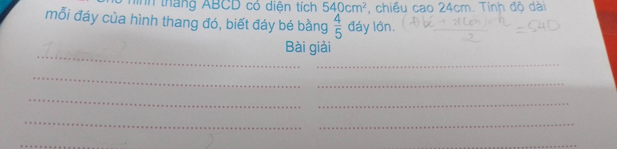 hình tháng ABCD có diện tích 540cm^2 , chiều cao 24cm. Tính độ dài 
mỗi đáy của hình thang đó, biết đáy bé bằng  4/5  đáy lớn. 
_ 
Bài giải 
_ 
_ 
_ 
_ 
_ 
_ 
_ 
_ 
_