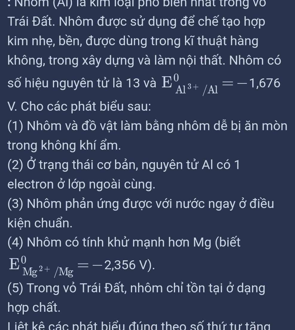 Nhóm (Ai) là kim loại phố biên nhất trong vô 
Trái Đất. Nhôm được sử dụng để chế tạo hợp 
kim nhẹ, bền, được dùng trong kĩ thuật hàng 
không, trong xây dựng và làm nội thất. Nhôm có 
số hiệu nguyên tử là 13 và E_Al^(3+)/Al^0=-1,676
V. Cho các phát biểu sau: 
(1) Nhôm và đồ vật làm bằng nhôm dễ bị ăn mòn 
trong không khí ẩm. 
(2) Ở trạng thái cơ bản, nguyên tử Al có 1
electron ở lớp ngoài cùng. 
(3) Nhôm phản ứng được với nước ngay ở điều 
kiện chuẩn. 
(4) Nhôm có tính khử mạnh hơn Mg (biết
E_Mg^(2+)/Mg^0=-2,356V). 
(5) Trong vỏ Trái Đất, nhôm chỉ tồn tại ở dạng 
hợp chất. 
Liệt kê các phát biểu đúng theo số thứ tự tăng