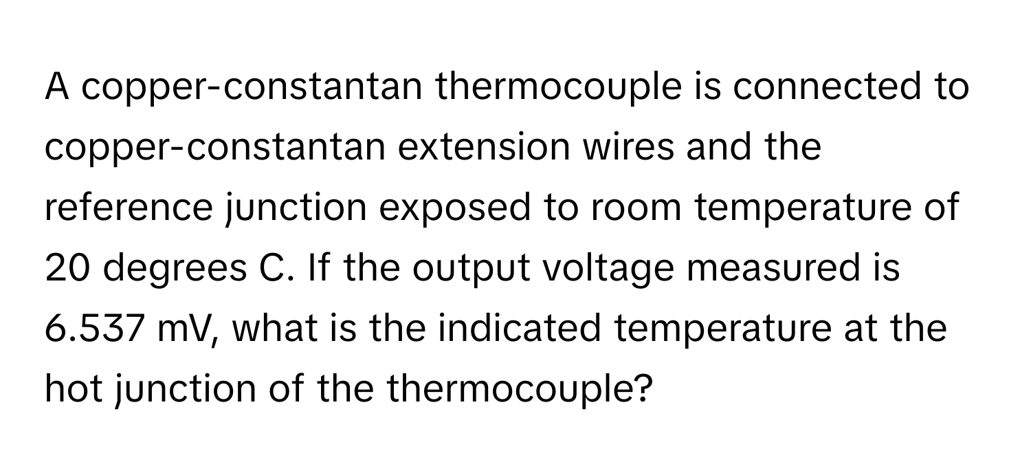 A copper-constantan thermocouple is connected to copper-constantan extension wires and the reference junction exposed to room temperature of 20 degrees C. If the output voltage measured is 6.537 mV, what is the indicated temperature at the hot junction of the thermocouple?