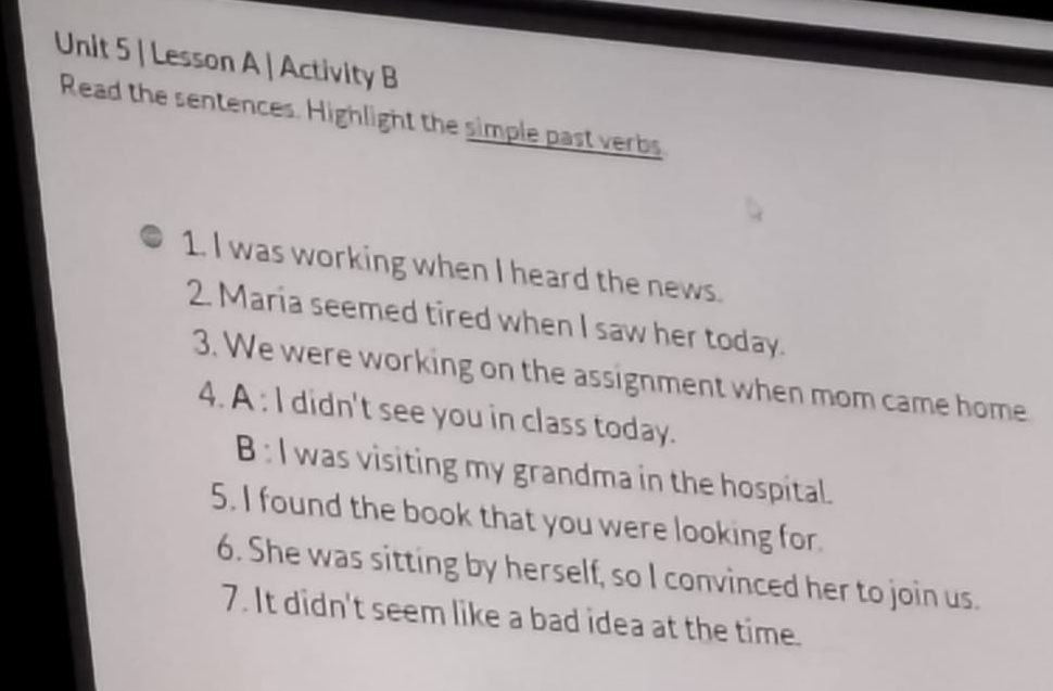 Lesson A | Activity B 
Read the sentences. Highlight the simple past verbs 
1. I was working when I heard the news. 
2. Maria seemed tired when I saw her today. 
3. We were working on the assignment when mom came home 
4. A : I didn't see you in class today. 
B : I was visiting my grandma in the hospital. 
5. I found the book that you were looking for. 
6. She was sitting by herself, so I convinced her to join us. 
7. It didn't seem like a bad idea at the time.