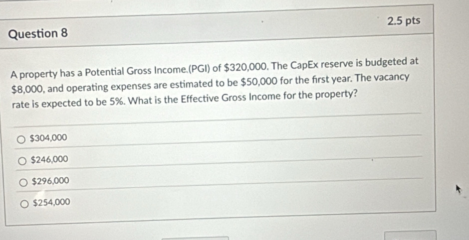 A property has a Potential Gross Income (PGI) of $320,000. The CapEx reserve is budgeted at
$8,000, and operating expenses are estimated to be $50,000 for the first year. The vacancy
rate is expected to be 5%. What is the Effective Gross Income for the property?
$304,000
$246,000
$296,000
$254,000