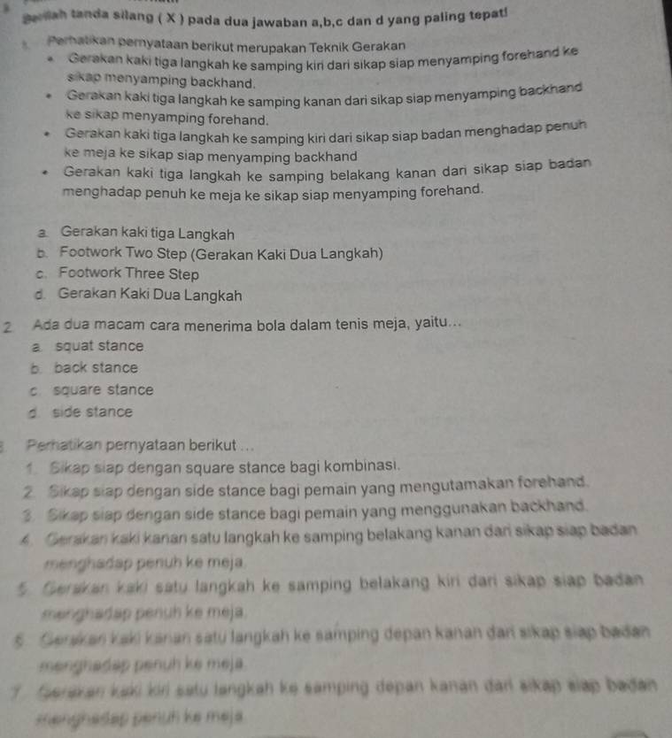 aoliah tanda silang ( X ) pada dua jawaban a,b,c dan d yang paling tepat!
Perhatikan pernyataan berikut merupakan Teknik Gerakan
* Gerakan kaki tiga langkah ke samping kin dari sikap siap menyamping forehand ke
sikap menyamping backhand.
Gerakan kaki tiga langkah ke samping kanan dari sikap siap menyamping backhand
ke sikap menyamping forehand.
Gerakan kaki tiga langkah ke samping kiri dari sikap siap badan menghadap penuh
ke meja ke sikap siap menyamping backhand 
Gerakan kaki tiga langkah ke samping belakang kanan dan sikap siap badan
menghadap penuh ke meja ke sikap siap menyamping forehand.
Gerakan kaki tiga Langkah
b. Footwork Two Step (Gerakan Kaki Dua Langkah)
c. Footwork Three Step
d. Gerakan Kaki Dua Langkah
2 Ada dua macam cara menerima bola dalam tenis meja, yaitu...
a squat stance
b. back stance
c square stance
d. side stance
Perhatikan pernyataan berikut ...
1 Sikap slap dengan square stance bagi kombinasi.
2. Sikap slap dengan side stance bagi pemain yang mengutamakan forehand.
3. Sikap siap dengan side stance bagi pemain yang menggunakan backhand.
A. Cerakan kaki kanan satu langkah ke samping belakang kanan dani sikap siap badan
menghadap penuh ke meja.
5. Gerakan kaki saty langkah ke samping belakang kiri dari sikap siap badan
mənghadap penuh ke meja.
5 . Senian kaki kanan satu langkah ke samping depan kanan đari sikap siap badan
menghadap penuh ke meja.
fuerakan kaki kiri satu langkah ke samping depan kanan đarl sikap slap badan
menghadap penuh ke meja