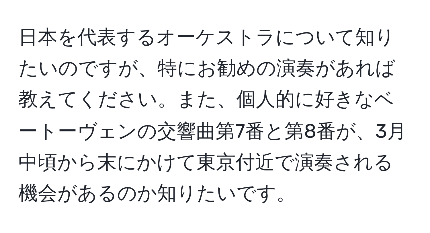 日本を代表するオーケストラについて知りたいのですが、特にお勧めの演奏があれば教えてください。また、個人的に好きなベートーヴェンの交響曲第7番と第8番が、3月中頃から末にかけて東京付近で演奏される機会があるのか知りたいです。