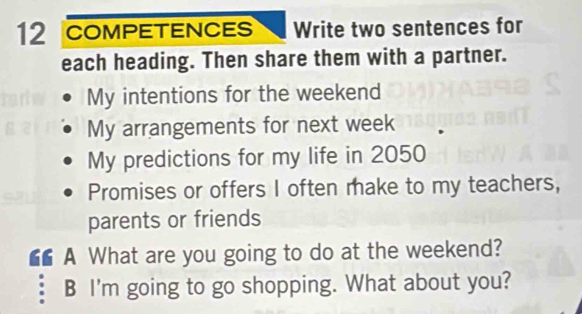 COMPETENCES Write two sentences for 
each heading. Then share them with a partner. 
My intentions for the weekend 
My arrangements for next week 
My predictions for my life in 2050
Promises or offers I often make to my teachers, 
parents or friends 
◣◣ A What are you going to do at the weekend? 
B I'm going to go shopping. What about you?