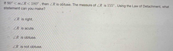 If 90° <180° , then ∠ R is obtuse. The measure of ∠ R is 155°. Using the Law of Detachment, what
statement can you make?
∠ R is right.
∠ R is acute.
∠ R is obtuse.
∠ R is not obtuse.