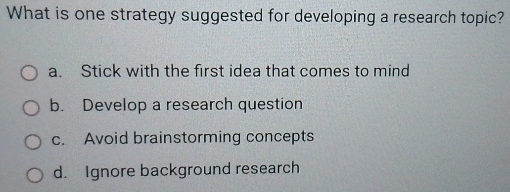 What is one strategy suggested for developing a research topic?
a. Stick with the first idea that comes to mind
b. Develop a research question
c. Avoid brainstorming concepts
d. Ignore background research