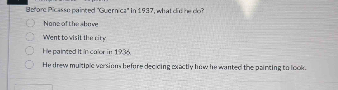 Before Picasso painted ''Guernica'' in 1937, what did he do?
None of the above
Went to visit the city.
He painted it in color in 1936.
He drew multiple versions before deciding exactly how he wanted the painting to look.