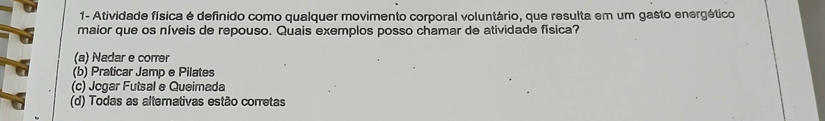 1- Atividade física é definido como qualquer movimento corporal voluntário, que resulta em um gasto energético
maior que os níveis de repouso. Quais exemplos posso chamar de atividade física?
(a) Nadar e correr
(b) Praticar Jamp e Pilates
(c) Jegar Futsal e Queimada
(d) Todas as alternativas estão corretas