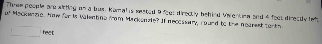 Three people are sitting on a bus. Kamal is seated 9 feet directly behind Valentina and 4 feet directly left 
of Mackenzie. How far is Valentina from Mackenzie? If necessary, round to the nearest tenth.
□ feet