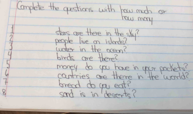 Complete the questions with how much or 
how many 
stars are there in the sky? 
2 
people live on islends?
3
water in the oceon?
4 birds are there? 
money do you have in your packets? 
6 
cantries are there in the world? 
7 
bread do you eat?
8
sand is in deserts?