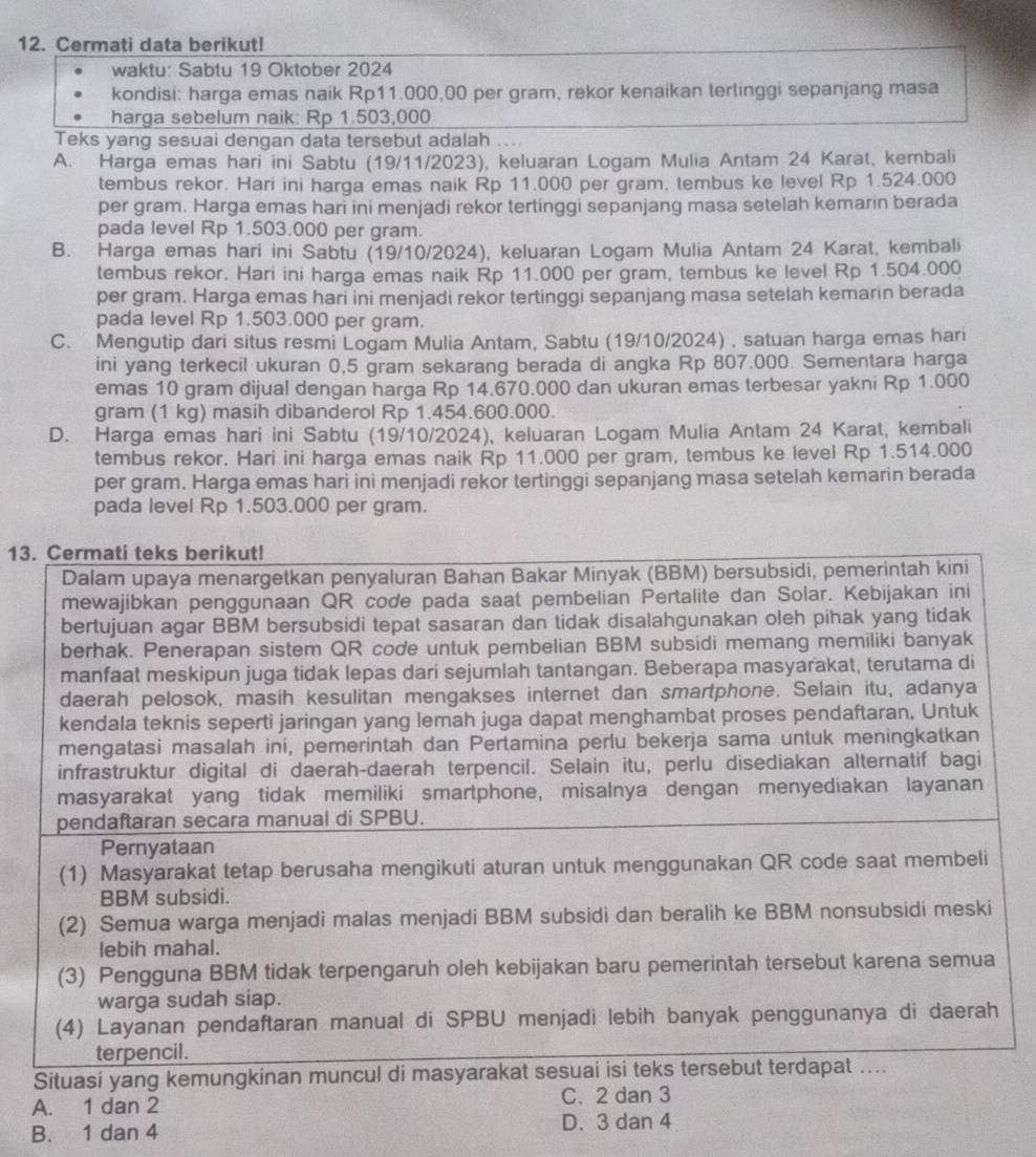 Cermati data berikut!
waktu: Sabtu 19 Oktober 2024
kondisi: harga emas naik Rp11.000,00 per gram, rekor kenaikan tertinggi sepanjang masa
harga sebelum naik: Rp 1.503,000
Teks yang sesuai dengan data tersebut adalah ...
A. Harga emas hari ini Sabtu (19/11/2023), keluaran Logam Mulia Antam 24 Karat, kembali
tembus rekor. Hari ini harga emas naik Rp 11.000 per gram, tembus ke level Rp 1.524.000
per gram. Harga emas hari ini menjadi rekor tertinggi sepanjang masa setelah kemarin berada
pada level Rp 1.503.000 per gram.
B. Harga emas hari ini Sabtu (19/10/2024), keluaran Logam Mulia Antam 24 Karat, kembali
tembus rekor. Hari ini harga emas naik Rp 11.000 per gram, tembus ke level Rp 1.504.000
per gram. Harga emas hari ini menjadi rekor tertinggi sepanjang masa setelah kemarin berada
pada level Rp 1.503.000 per gram.
C. Mengutip dari situs resmi Logam Mulia Antam, Sabtu (19/10/2024) , satuan harga emas hari
ini yang terkecil ukuran 0,5 gram sekarang berada di angka Rp 807.000. Sementara harga
emas 10 gram dijual dengan harga Rp 14.670.000 dan ukuran emas terbesar yakni Rp 1.000
gram (1 kg) masih dibanderol Rp 1.454.600.000.
D. Harga emas hari ini Sabtu (19/10/2024), keluaran Logam Mulia Antam 24 Karat, kembali
tembus rekor. Hari ini harga emas naik Rp 11.000 per gram, tembus ke level Rp 1.514.000
per gram. Harga emas hari ini menjadi rekor tertinggi sepanjang masa setelah kemarin berada
pada level Rp 1.503.000 per gram.
13. Cermati teks berikut!
Dalam upaya menargetkan penyaluran Bahan Bakar Minyak (BBM) bersubsidi, pemerintah kini
mewajibkan penggunaan QR code pada saat pembelian Pertalite dan Solar. Kebijakan ini
bertujuan agar BBM bersubsidi tepat sasaran dan tidak disalahgunakan oleh pihak yang tidak
berhak. Penerapan sistem QR code untuk pembelian BBM subsidi memang memiliki banyak
manfaat meskipun juga tidak lepas dari sejumlah tantangan. Beberapa masyarakat, terutama di
daerah pelosok, masih kesulitan mengakses internet dan smartphone. Selain itu, adanya
kendala teknis seperti jaringan yang lemah juga dapat menghambat proses pendaftaran, Untuk
mengatasi masalah ini, pemerintah dan Pertamina perlu bekerja sama untuk meningkatkan
infrastruktur digital di daerah-daerah terpencil. Selain itu, perlu disediakan alternatif bagi
masyarakat yang tidak memiliki smartphone, misalnya dengan menyediakan layanan
pendaftaran secara manual di SPBU.
Pernyataan
(1) Masyarakat tetap berusaha mengikuti aturan untuk menggunakan QR code saat membeli
BBM subsidi.
(2) Semua warga menjadi malas menjadi BBM subsidi dan beralih ke BBM nonsubsidi meski
lebih mahal.
(3) Pengguna BBM tidak terpengaruh oleh kebijakan baru pemerintah tersebut karena semua
warga sudah siap.
(4) Layanan pendaftaran manual di SPBU menjadi lebih banyak penggunanya di daerah
terpencil.
Situasi yang kemungkinan muncul di masyarakat sesuai isi teks tersebut terdapat ....
A. 1 dan 2 C. 2 dan 3
B. 1 dan 4 D. 3 dan 4