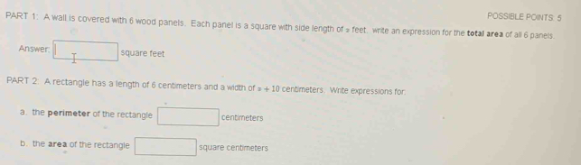 POSSIBLE POINTS 5 
PART 1: A wall is covered with 6 wood panels. Each panel is a square with side length of # feet. write an expression for the total area of all 6 panels 
Answer. □ square feet
PART 2: A rectangle has a length of 6 centimeters and a width of z+10 centimeters. Write expressions for 
a. the perimeter of the rectangle □ centmeters
b. the area of the rectangle □ square centiméters