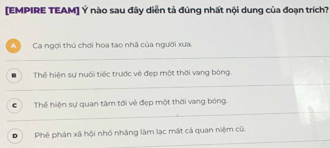 [EMPIRE TEAM] Ý nào sau đây diễn tả đúng nhất nội dung của đoạn trích?
A Ca ngợi thú chơi hoa tao nhã của người xưa.
B Thể hiện sự nuối tiếc trước vẻ đẹp một thời vang bóng.
C Thể hiện sự quan tâm tới vẻ đẹp một thời vang bóng.
D Phê phán xã hội nhố nhăng làm lạc mất cả quan niệm cũ.