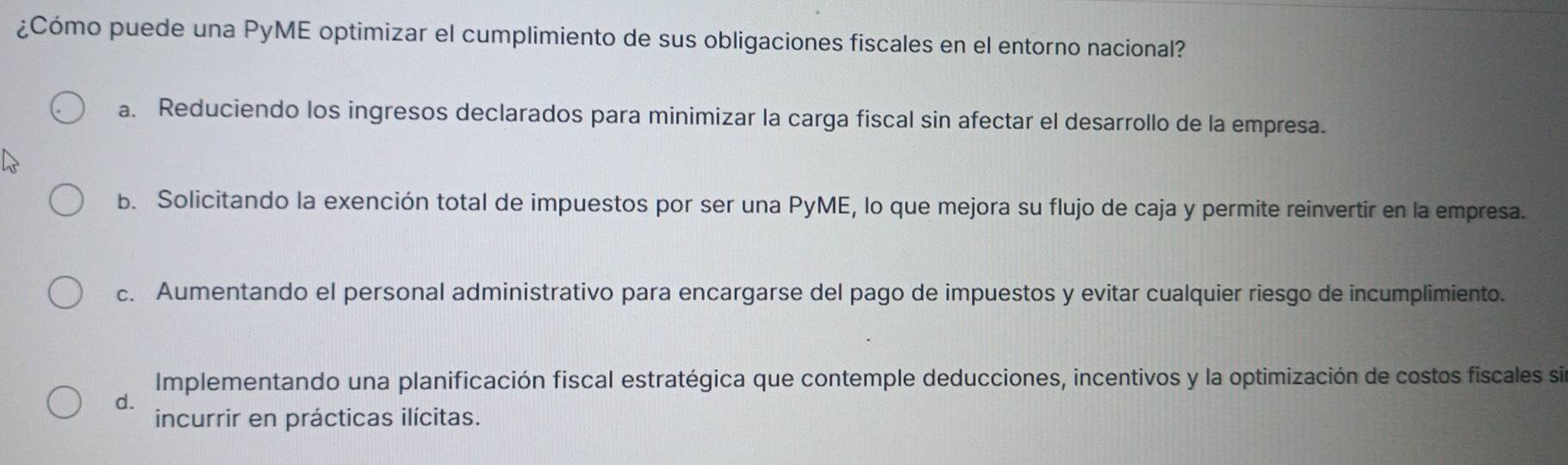 ¿Cómo puede una PyME optimizar el cumplimiento de sus obligaciones fiscales en el entorno nacional?
a. Reduciendo los ingresos declarados para minimizar la carga fiscal sin afectar el desarrollo de la empresa.
b. Solicitando la exención total de impuestos por ser una PyME, lo que mejora su flujo de caja y permite reinvertir en la empresa.
c. Aumentando el personal administrativo para encargarse del pago de impuestos y evitar cualquier riesgo de incumplimiento.
Implementando una planificación fiscal estratégica que contemple deducciones, incentivos y la optimización de costos fiscales si
d.
incurrir en prácticas ilícitas.