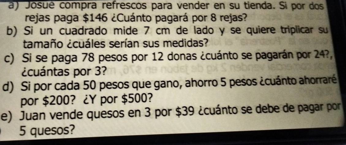 Josué compra refrescos para vender en su tienda. Si por dos 
rejas paga $146 ¿Cuánto pagará por 8 rejas? 
b) Si un cuadrado mide 7 cm de lado y se quiere triplicar su 
tamaño ¿cuáles serían sus medidas? 
c) Si se paga 78 pesos por 12 donas ¿cuánto se pagarán por 24?, 
¿cuántas por 3? 
d) Si por cada 50 pesos que gano, ahorro 5 pesos ¿cuánto ahorraré 
por $200? ¿Y por $500? 
e) Juan vende quesos en 3 por $39 ¿cuánto se debe de pagar por
5 quesos?