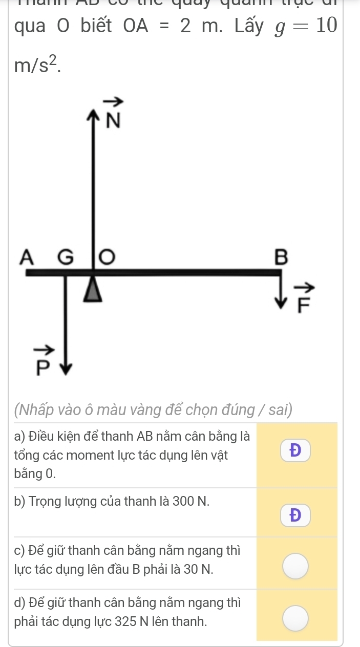 qua O biết OA=2m.Lấy g=10
m/s^2.
(Nhấp vào ô màu vàng để chọn đúng / sai)
a) Điều kiện để thanh AB nằm cân bằng là
tổng các moment lực tác dụng lên vật
Đ
bằng 0.
b) Trọng lượng của thanh là 300 N.
Đ
c) Để giữ thanh cân bằng nằm ngang thì
lực tác dụng lên đầu B phải là 30 N.
d) Để giữ thanh cân bằng nằm ngang thì
phải tác dụng lực 325 N lên thanh.