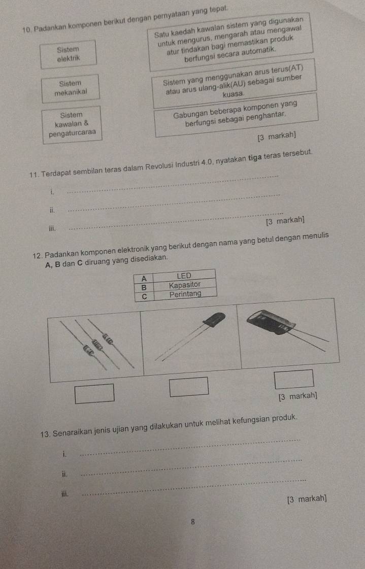 Padankan komponen berikut dengan pernyataan yang tepat. 
Satu kaedah kawalan sistem yang digunakan 
untuk mengurus, mengarah atau mengawa! 
Sistem 
atur tindakan bagi memastikan produk 
elektrik 
berfungsi secara automatik. 
Sistem 
Sistem yang menggunakan arus terus(AT) 
mekanikal 
atau arus ulang-alik(AU) sebagai sumber 
kuasa 
kawalan & Gabungan beberapa komponen yang 
Sistem 
pengaturcaraa berfungsi sebagai penghantar. 
[3 markah] 
11. Terdapat sembilan teras dalam Revolusi Industri 4.0, nyatakan tiga teras tersebut. 
i. 
_ 
ii. 
_ 
_ 
[3 markah] 
ⅲii. 
12. Padankan komponen elektronik yang berikut dengan nama yang betul dengan menulis
A, B dan C diruang yang disediakan. 
frac frac □ □ □  
□ 
□ 
[3 markah] 
13. Senaraikan jenis ujian yang dilakukan untuk melihat kefungsian produk. 
i. 
_ 
_ 
ⅱ. 
_ 
ⅲii. 
[3 markah] 
8