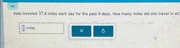 Kala traveled 37,4 miles each day for the past 4 days. How many miles did she travel in all
miles
× 5