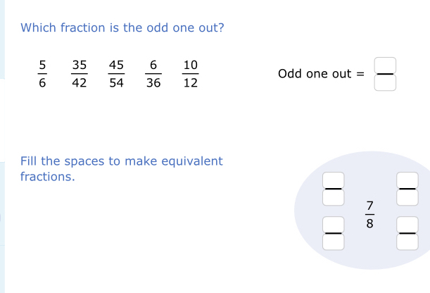 Which fraction is the odd one out?
 5/6   35/42   45/54   6/36   10/12  Odd one out = □ /□  
Fill the spaces to make equivalent
fractions.
 □ /□   beginarrayr 7  7/8 endarray frac 