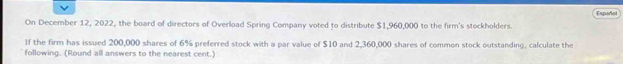 Español 
On December 12, 2022, the board of directors of Overload Spring Company voted to distribute $1,960,000 to the firm's stockholders. 
If the firm has issued 200,000 shares of 6% preferred stock with a par value of $10 and 2,360,000 shares of common stock outstanding, calculate the 
following. (Round all answers to the nearest cent.)