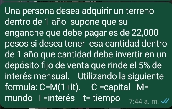 Una persona desea adquirir un terreno 
dentro de 1 año supone que su 
enganche que debe pagar es de 22,000
pesos si desea tener esa cantidad dentro 
de 1 año que cantidad debe invertir en un 
depósito fijo de venta que rinde el 5% de 
interés mensual. Utilizando la siguiente 
formula: C=M(1+it). C=car pital M=
mundo I I= interés I t= tiempo 7:44 a. m.