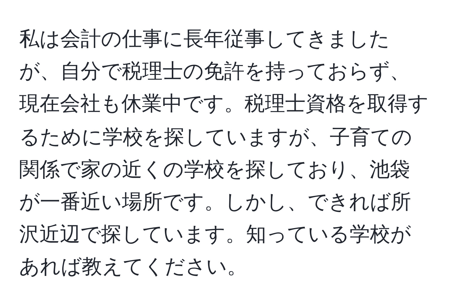 私は会計の仕事に長年従事してきましたが、自分で税理士の免許を持っておらず、現在会社も休業中です。税理士資格を取得するために学校を探していますが、子育ての関係で家の近くの学校を探しており、池袋が一番近い場所です。しかし、できれば所沢近辺で探しています。知っている学校があれば教えてください。