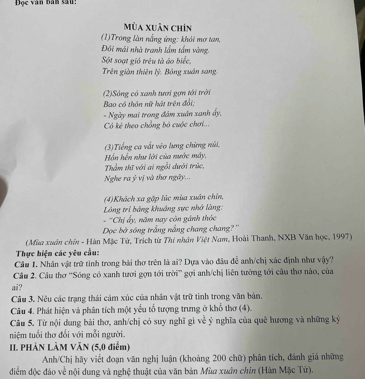 Đọc vân ban sau:
mùa Xuân chín
(1)Trong làn nắng ửng: khói mơ tan,
Đôi mái nhà tranh lấm tấm vàng.
Sột soạt gió trêu tà áo biếc,
Trên giàn thiên lý. Bóng xuân sang.
(2)Sóng cỏ xanh tươi gợn tới trời
Bao cô thôn nữ hát trên đồi;
- Ngày mai trong đám xuân xanh ấy,
Có kẻ theo chồng bỏ cuộc chơi...
(3)Tiếng ca vắt vẻo lưng chừng núi,
Hổn hển như lời của nước mây,
Thầm thĩ với ai ngồi dưới trúc,
Nghe ra ý vị và thơ ngây...
(4)Khách xa gặp lúc mùa xuân chín,
Lòng trí bâng khuâng sực nhớ làng:
- “Chị ấy, năm nay còn gánh thóc
Dọc bờ sông trắng nắng chang chang? ''
(Mùa xuân chín - Hàn Mặc Tử, Trích từ Thi nhân Việt Nam, Hoài Thanh, NXB Văn học, 1997)
Thực hiện các yêu cầu:
Câu 1. Nhân vật trữ tình trong bài thơ trên là ai? Dựa vào đâu để anh/chị xác định như vậy?
Câu 2. Câu thơ “Sóng cỏ xanh tươi gợn tới trời” gợi anh/chị liên tưởng tới câu thơ nào, của
ai?
Câu 3. Nêu các trạng thái cảm xúc của nhân vật trữ tình trong văn bản.
Câu 4. Phát hiện và phân tích một yếu tố tượng trưng ở khổ thơ (4).
Câu 5. Từ nội dung bài thơ, anh/chị có suy nghĩ gì về ý nghĩa của quê hương và những kỷ
niệm tuổi thơ đối với mỗi người.
II. PHẢN LÀM VăN (5,0 điểm)
Anh/Chị hãy viết đoạn văn nghị luận (khoảng 200 chữ) phân tích, đánh giá những
điểm độc đáo về nội dung và nghệ thuật của văn bản Mùa xuân chín (Hàn Mặc Tử).