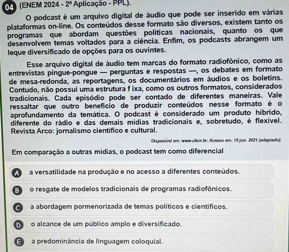 (ENEM 2024 - 2^a Aplicação - PPL).
O podcast é um arquivo digital de áudio que pode ser inserido em várias
plataformas on-line. Os conteúdos desse formato são diversos, existem tanto os
programas que abordam questões políticas nacionais, quanto os que
desenvolvem temas voltados para a ciência. Enfim, os podcasts abrangem um
leque diversificado de opções para os ouvintes.
Esse arquivo digital de áudio tem marcas do formato radiofônico, como as
entrevistas pingue-pongue — perguntas e respostas —, os debates em formato
de mesa-redonda, as reportagens, os documentários em áudios e os boletins.
Contudo, não possui uma estrutura f ixa, como os outros formatos, considerados
tradicionais. Cada episódio pode ser contado de diferentes maneiras. Vale
ressaltar que outro benefício de produzir conteúdos nesse formato é o
aprofundamento da temática. O podcast é considerado um produto híbrido,
diferente do rádio e das demais mídias tradicionais e, sobretudo, é flexível.
Revista Arco: jornalismo científico e cultural.
Disponível em: www.ufsm.br. Acesso em: 19 jun. 2021 (adaptado).
Em comparação a outras mídias, o podcast tem como diferencial
A a versatilidade na produção e no acesso a diferentes conteúdos.
Bo resgate de modelos tradicionais de programas radiofônicos.
a abordagem pormenorizada de temas políticos e científicos.
D o alcance de um público amplo e diversificado.
E a predominância de linguagem coloquial.