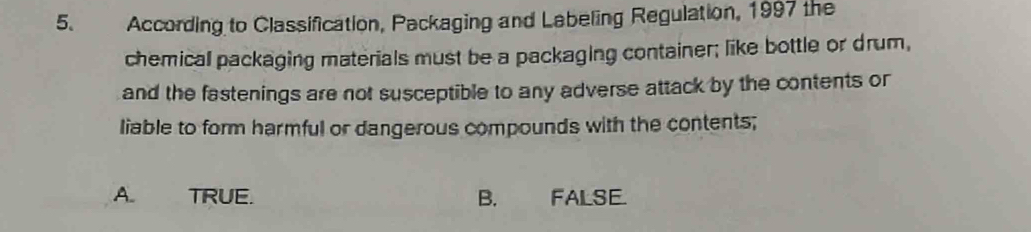 According to Classification, Packaging and Labeling Regulation, 1997 the
chemical packaging materials must be a packaging container; like bottle or drum,
and the fastenings are not susceptible to any adverse attack by the contents or
liable to form harmful or dangerous compounds with the contents;
A. TRUE. B. FALSE.