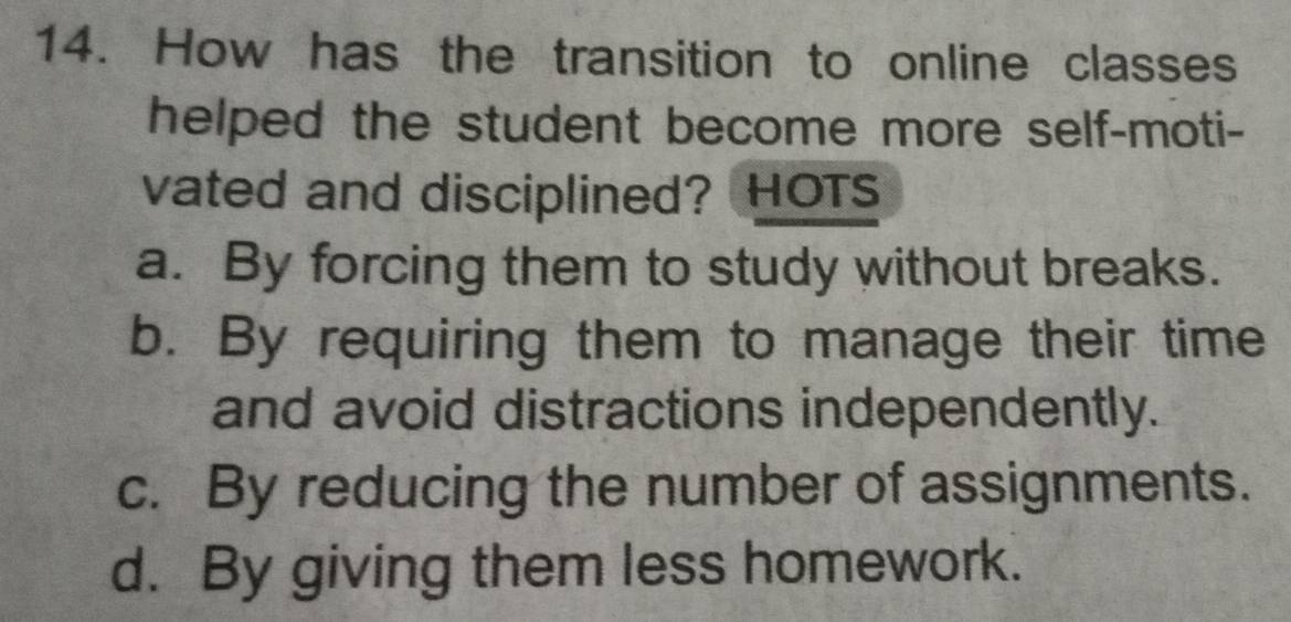 How has the transition to online classes
helped the student become more self-moti-
vated and disciplined? HOT
a. By forcing them to study without breaks.
b. By requiring them to manage their time
and avoid distractions independently.
c. By reducing the number of assignments.
d. By giving them less homework.