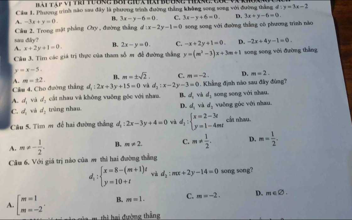 Bài Táp vị tri tường bối giua hài bường tháng. Cóc và K
Cầu 1. Phương trình nào sau đây là phương trình đường thằng không song song với đường thẳng d:y=3x-2
A. -3x+y=0.
B. 3x-y-6=0. C. 3x-y+6=0. D. 3x+y-6=0.
Cầâu 2. Trong mặt phẳng Oxy, đường thẳng d :x-2y-1=0 song song với đường thẳng có phương trình nào
sau đây? D. -2x+4y-1=0.
A. x+2y+1=0.
B. 2x-y=0. C. -x+2y+1=0.
Câu 3. Tìm các giá trị thực của tham số m đề đường thẳng y=(m^2-3)x+3m+1 song song với đường thẳng
y=x-5.
A. m=± 2. B. m=± sqrt(2). C. m=-2. D. m=2.
Câu 4. Cho đường thẳng d_1:2x+3y+15=0 và d_2:x-2 -3=0. Khẳng định nào sau đây đúng?
A. d_1 và d_2 cắt nhau và không vuông góc với nhau. B. d_1 và d_2 song song với nhau.
D. d_1 và d_2
C. d_1 và d_2 trùng nhau. vuông góc với nhau.
Câu 5. Tìm m đề hai đường thẳng d_1:2x-3y+4=0 và d_2:beginarrayl x=2-3t y=1-4mtendarray. cắt nhau.
A. m!= - 1/2 .
D.
B. m!= 2.
C. m!=  1/2 . m= 1/2 .
Câu 6. Với giá trị nào của m thì hai đường thẳng
d_1:beginarrayl x=8-(m+1)t y=10+tendarray. và d_2:mx+2y-14=0 song song?
A. beginarrayl m=1 m=-2endarray. .
D. m∈ varnothing .
B. m=1.
C. m=-2.
ủa m thì hai đường thắng