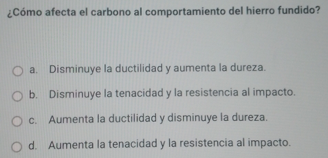 ¿Cómo afecta el carbono al comportamiento del hierro fundido?
a. Disminuye la ductilidad y aumenta la dureza.
b. Disminuye la tenacidad y la resistencia al impacto.
c. Aumenta la ductilidad y disminuye la dureza.
d. Aumenta la tenacidad y la resistencia al impacto.