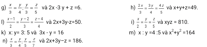  x/3 = y/4 ;  y/3 = z/5  và 2x-3y+z=6. h)  2x/3 = 3y/4 = 4z/5  và x+y+z=49. 
1)  (x-1)/2 = (y-2)/3 = (z-4)/4  và 2x+3y-z=50. i)  x/2 = y/3 = z/5  và xyz=810. 
k) x:y=3:5 và 3x-y=16 m) x:y=4:5 và x^2+y^2=164
n)  x/3 = y/4 ;  y/5 = z/7  và 2x+3y-z=186.