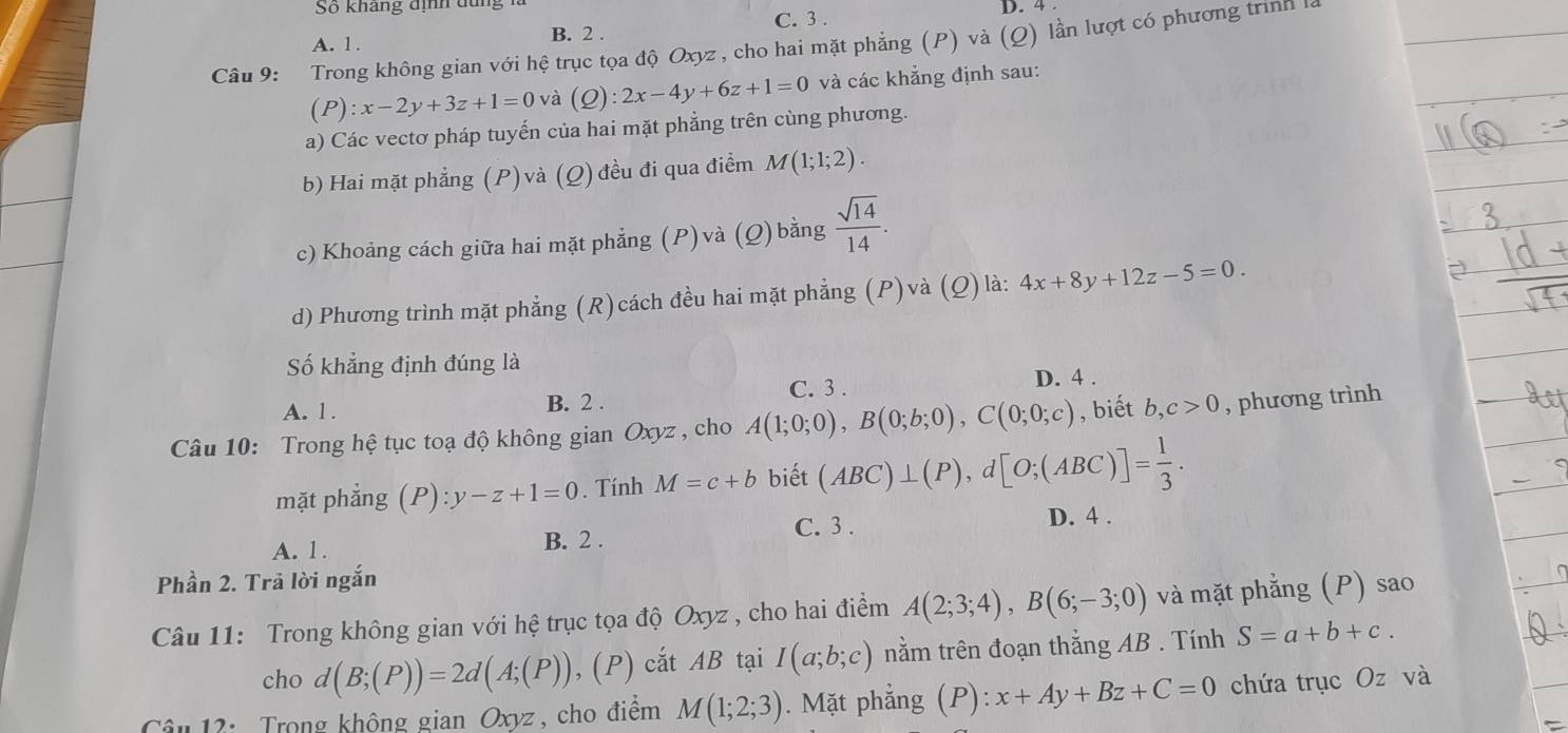 So kháng định dung
C. 3 . D. 4
A. 1. B. 2 .
Câu 9: Trong không gian với hệ trục tọa độ Oxyz , cho hai mặt phẳng (P) và (Q) lần lượt có phương trình l
(P):x-2y+3z+1=0 và (Q):2x-4y+6z+1=0 và các khắng định sau:
a) Các vectơ pháp tuyến của hai mặt phẳng trên cùng phương.
b) Hai mặt phẳng (P)và (Q) đều đi qua điểm M(1;1;2).
c) Khoảng cách giữa hai mặt phẳng (P) và (Q) bằng  sqrt(14)/14 .
d) Phương trình mặt phẳng (R)cách đều hai mặt phẳng (P)và (Q) là: 4x+8y+12z-5=0.
Số khẳng định đúng là
A. 1. B. 2 . C. 3 . D. 4 .
Câu 10: Trong hệ tục toạ độ không gian Oxyz , cho A(1;0;0),B(0;b;0),C(0;0;c) , biết b,c>0 , phương trình
mặt phẳng (P):y-z+1=0. Tính M=c+b biết (ABC)⊥ (P),d[O;(ABC)]= 1/3 .
C. 3 . D. 4 .
A. 1. B. 2 .
Phần 2. Trả lời ngắn
Câu 11: Trong không gian với hệ trục tọa độ Oxyz , cho hai điểm A(2;3;4),B(6;-3;0) và mặt phẳng (P) sao
cho d(B;(P))=2d(A;(P)),(P) cắt AB tại I(a;b;c) nằm trên đoạn thắng AB . Tính S=a+b+c.
Câu 12:  Trong không gian Oxyz , cho điểm M(1;2;3). Mặt phẳng (P),.^·  x+Ay+Bz+C=0 chứa trục Oz và