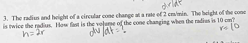 The radius and height of a circular cone change at a rate of 2 cm/min. The height of the cone 
is twice the radius. How fast is the vo]ume of the cone changing when the radius is 10 cm?