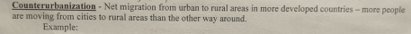 Counterurbanization - Net migration from urban to rural areas in more developed countries - more people 
are moving from cities to rural areas than the other way around. 
Example: