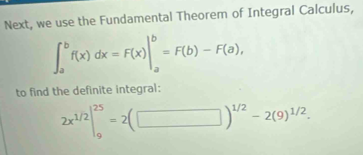 Next, we use the Fundamental Theorem of Integral Calculus,
∈t _a^(bf(x)dx=F(x)|_a^b=F(b)-F(a), 
to find the definite integral:
2x^1/2)|_9^((25)=2(□ )^1/2)-2(9)^1/2.