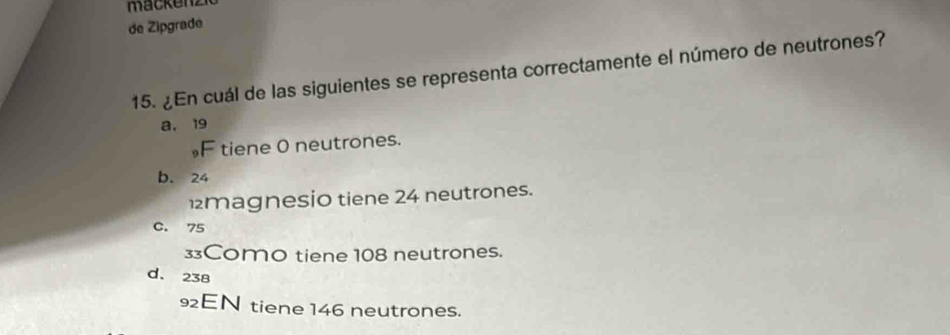 mackenz
de Zipgrade
15. ¿En cuál de las siguientes se representa correctamente el número de neutrones?
a, 19
，F tiene 0 neutrones.
b. 24
magnesio tiene 24 neutrones.
C. 75
3Como tiene 108 neutrones.
d. 238
92EN tiene 146 neutrones.