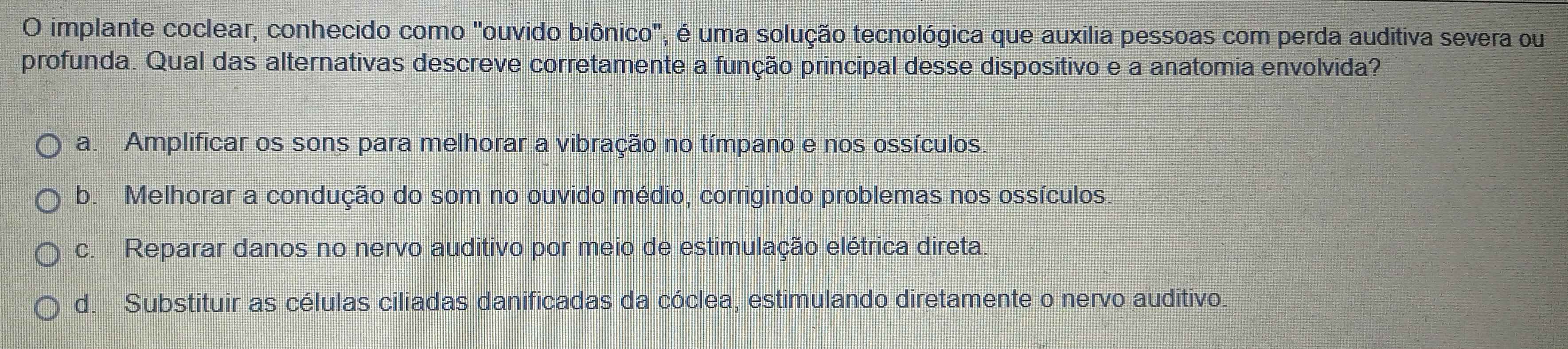 implante coclear, conhecido como "ouvido biônico", é uma solução tecnológica que auxilia pessoas com perda auditiva severa ou
profunda. Qual das alternativas descreve corretamente a função principal desse dispositivo e a anatomia envolvida?
a. Amplificar os sons para melhorar a vibração no tímpano e nos ossículos.
b. Melhorar a condução do som no ouvido médio, corrigindo problemas nos ossículos.
c. Reparar danos no nervo auditivo por meio de estimulação elétrica direta.
d. Substituir as células ciliadas danificadas da cóclea, estimulando diretamente o nervo auditivo.