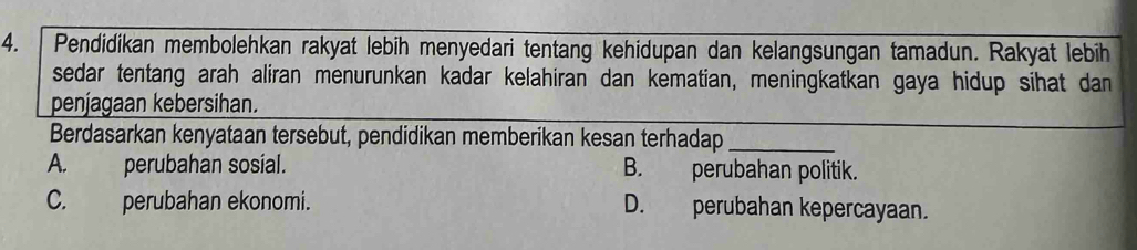 4.「 Pendidikan membolehkan rakyat lebih menyedari tentang kehidupan dan kelangsungan tamadun. Rakyat lebih
sedar tentang arah aliran menurunkan kadar kelahiran dan kematian, meningkatkan gaya hidup sihat dan
penjagaan kebersihan.
Berdasarkan kenyataan tersebut, pendidikan memberikan kesan terhadap_
A. perubahan sosial. B. perubahan politik.
C. perubahan ekonomi. D. perubahan kepercayaan.