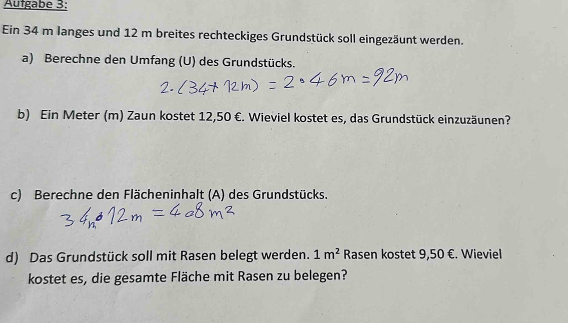 Autgabe 3: 
Ein 34 m langes und 12 m breites rechteckiges Grundstück soll eingezäunt werden. 
a) Berechne den Umfang (U) des Grundstücks. 
b) Ein Meter (m) Zaun kostet 12,50 €. Wieviel kostet es, das Grundstück einzuzäunen? 
c) Berechne den Flächeninhalt (A) des Grundstücks. 
d) Das Grundstück soll mit Rasen belegt werden. 1m^2 Rasen kostet 9,50 €. Wieviel 
kostet es, die gesamte Fläche mit Rasen zu belegen?