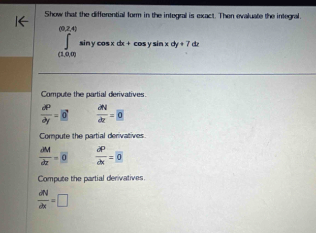 Show that the differential form in the integral is exact. Then evaluate the integral.
(0,2,4)
∈tlimits _((1,0,0))^((0,2,4))sin ycos xdx+cos ysin xdy+7dz
Compute the partial derivatives.
 partial P/partial y =0  partial N/partial z = 0
Compute the partial derivatives.
 partial M/partial z = 0  partial P/partial x = 0
Compute the partial derivatives.
 partial N/partial x =□