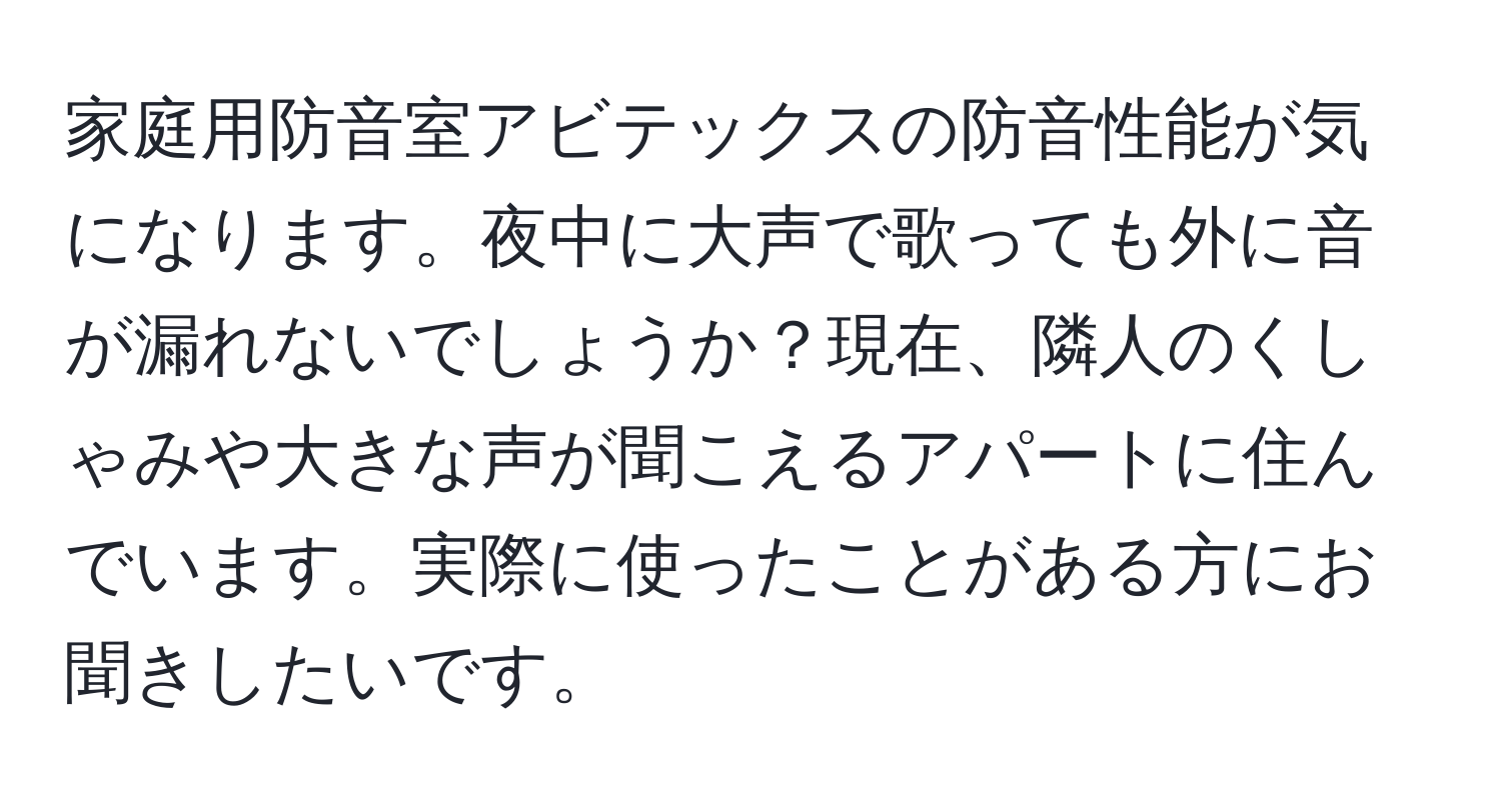 家庭用防音室アビテックスの防音性能が気になります。夜中に大声で歌っても外に音が漏れないでしょうか？現在、隣人のくしゃみや大きな声が聞こえるアパートに住んでいます。実際に使ったことがある方にお聞きしたいです。