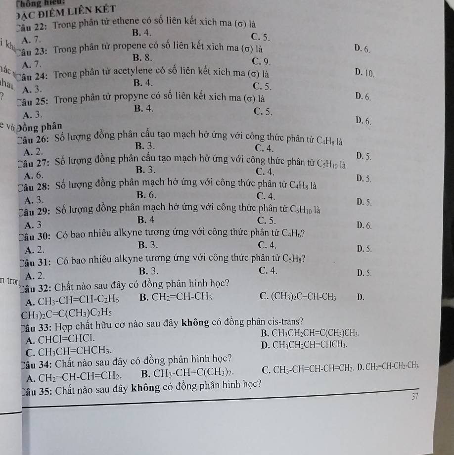 Thông hiệu:
Đặc điêM Liên Kết
Cầu 22: Trong phân tử ethene có số liên kết xich ma (σ) là
B. 4.
A. 7.
C. 5.
2âu 23: Trong phân tử propene có số liên kết xịch ma (σ) là D. 6.
B. 8.
A. 7.
C. 9.
Tác 
Câu 24: Trong phân tử acetylene có số liên kết xich ma (σ) là D. 10.
B. 4.
hav C. 5.
A. 3.
Câu 25: Trong phân tử propyne có số liên kết xịch ma (σ) là
D. 6.
A. 3.
B. 4. C. 5. D. 6.
e ν Đồng phân
Câu 26: Số lượng đồng phân cấu tạo mạch hở ứng với công thức phân tử C_4H_8 là
A. 2.
B. 3. C. 4.
D. 5.
Câu 27: Số lượng đồng phân cấu tạo mạch hở ứng với công thức phân từ C_5H_10 là
A. 6.
B. 3. C. 4. D. 5.
Câu 28: Số lượng đồng phân mạch hở ứng với công thức phân tử C_4H_8 là
B. 6.
A. 3. C. 4. D. 5.
Câu 29: Số lượng đồng phân mạch hở ứng với công thức phân tử C_5H_10 là
A. 3 B. 4 C. 5. D. 6.
Câu 30: Có bao nhiêu alkyne tương ứng với công thức phân tử C_4H_6
B. 3. C. 4.
A. 2. D. 5.
Câu 31: Có bao nhiêu alkyne tương ứng với công thức phân tử C_5H_8
n trom A. 2.
B. 3. C. 4. D. 5.
*Câu 32: Chất nào sau đây có đồng phân hình học?
A. CH_3-CH=CH-C_2H_5 B. CH_2=CH-CH_3 C. (CH_3)_2C=CH-CH_3 D.
CH_3)_2C=C(CH_3)C_2H_5
Câu 33: Hợp chất hữu cơ nào sau đây không có đồng phân cis-trans?
A. CHCI=CHCI.
B. CH_3CH_2CH=C(CH_3)CH_3.
C. CH_3CH=CHCH_3. D. CH_3CH_2CH=CHCH_3.
Câu 34 4: Chất nào sau đây có đồng phân hình học?
A. CH_2=CH-CH=CH_2. B. CH_3-CH=C(CH_3)_2. C. CH_3-CH=CH-CH=CH_2.D.CH_2=CH-CH_2-CH_3.
Câu 35: Chất nào sau đây không có đồng phân hình học?
37