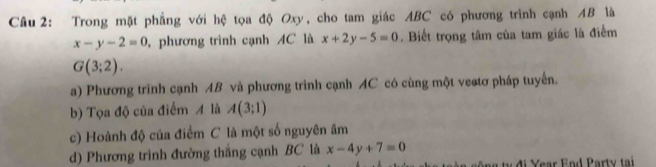 Cầâu 2: Trong mặt phẳng với hệ tọa độ Oxy, cho tam giác ABC có phương trình cạnh 4B là
x-y-2=0 ,phương trình cạnh AC là x+2y-5=0. Biết trọng tâm của tam giác là điểm
G(3;2).
a) Phương trình cạnh AB và phương trình cạnh AC có cùng một vectơ pháp tuyến.
b) Tọa độ của điểm 4 là A(3;1)
c) Hoành độ của điểm C là một số nguyên âm
d) Phương trình đường thắng cạnh BC là x-4y+7=0
u đ i Year End Party tại