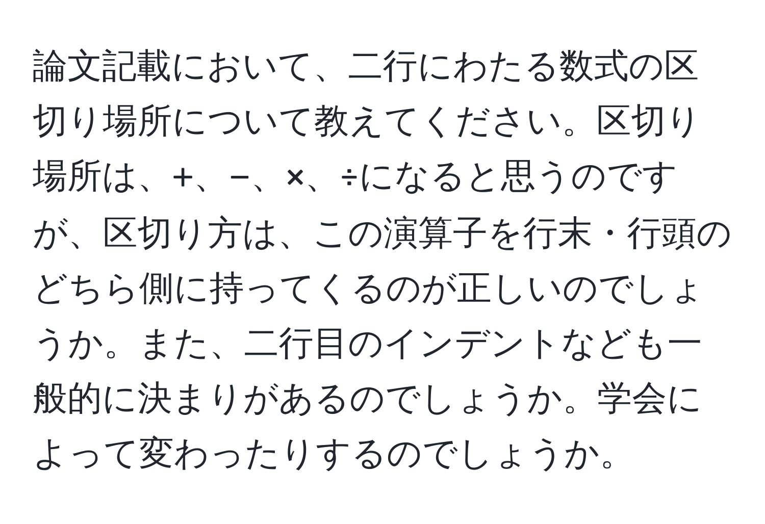 論文記載において、二行にわたる数式の区切り場所について教えてください。区切り場所は、+、−、×、÷になると思うのですが、区切り方は、この演算子を行末・行頭のどちら側に持ってくるのが正しいのでしょうか。また、二行目のインデントなども一般的に決まりがあるのでしょうか。学会によって変わったりするのでしょうか。