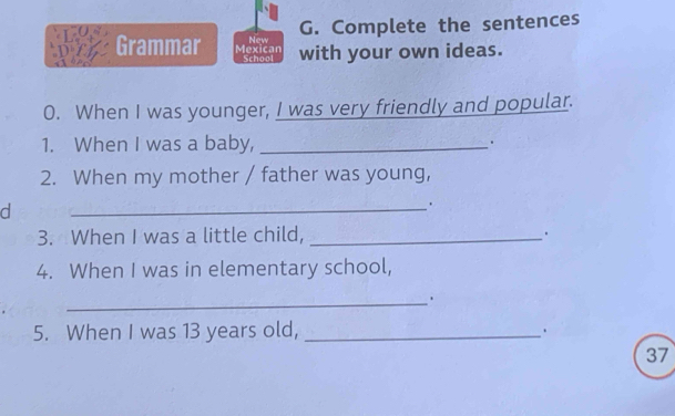 Complete the sentences 
Grammar Mexican New with your own ideas. 
School 
0. When I was younger, I was very friendly and popular. 
1. When I was a baby, _. 
2. When my mother / father was young, 
d 
_. 
3. When I was a little child, _. 
4. When I was in elementary school, 
_. 
5. When I was 13 years old, _. 
37