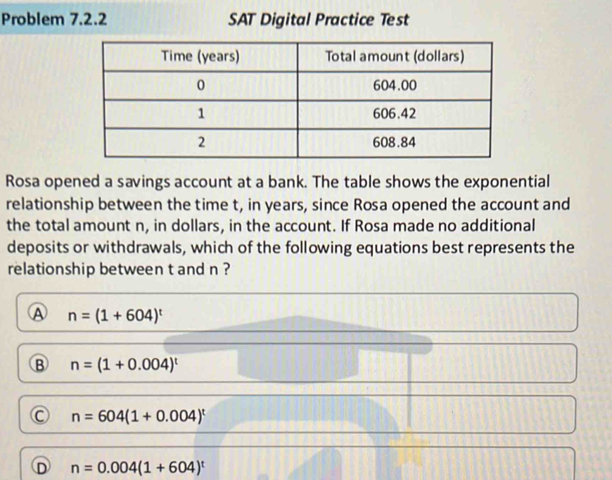 Problem 7.2.2 SAT Digital Practice Test
Rosa opened a savings account at a bank. The table shows the exponential
relationship between the time t, in years, since Rosa opened the account and
the total amount n, in dollars, in the account. If Rosa made no additional
deposits or withdrawals, which of the following equations best represents the
relationship between t and n ?
A n=(1+604)^t
B n=(1+0.004)^t
C n=604(1+0.004)^t
D n=0.004(1+604)^t