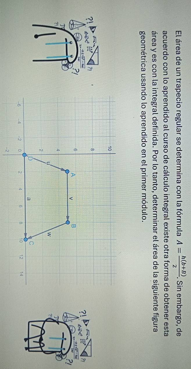 El área de un trapecio regular se determina con la fórmula A= (h(b+B))/2 . . Sin embargo, de 
acuerdo con lo aprendido al curso de cálculo integral existe otra forma de obtener esta 
área y es con la integral definida. Por lo tanto, determinar el área de la siguiente figura 
geométrica usando lo aprendido en el primer módulo. 
?! 
?! 
?! 
?! 
?! 
T 
?